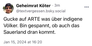 Geheimrat Köter: Gucke auf Arte was über indigene Völker. Bin gespannt, ob auch das Sauerland drankommt.